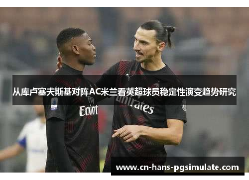 从库卢塞夫斯基对阵AC米兰看英超球员稳定性演变趋势研究 从库卢塞夫斯基对阵AC米兰看英超球员稳定性演变趋势研究