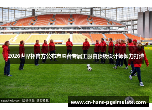 2026世界杯官方公布志愿者专属工服由顶级设计师倾力打造